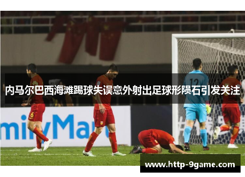 内马尔巴西海滩踢球失误意外射出足球形陨石引发关注 内马尔巴西海滩踢球失误意外射出足球形陨石引发关注