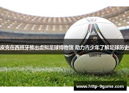 皮克在西班牙推出虚拟足球博物馆 助力青少年了解足球历史 皮克在西班牙推出虚拟足球博物馆 助力青少年了解足球历史