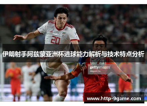 伊朗射手阿兹蒙亚洲杯进球能力解析与技术特点分析 伊朗射手阿兹蒙亚洲杯进球能力解析与技术特点分析