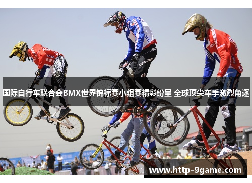 国际自行车联合会BMX世界锦标赛小组赛精彩纷呈 全球顶尖车手激烈角逐 国际自行车联合会BMX世界锦标赛小组赛精彩纷呈 全球顶尖车手激烈角逐