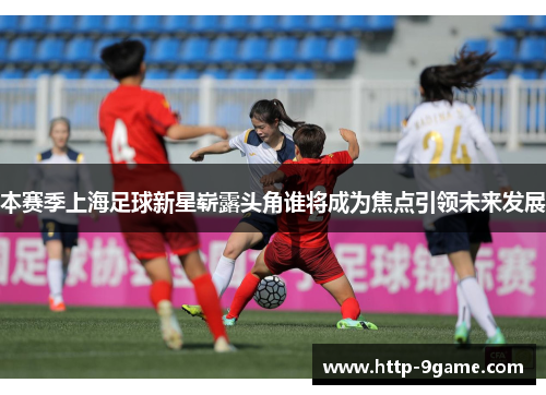本赛季上海足球新星崭露头角谁将成为焦点引领未来发展 本赛季上海足球新星崭露头角谁将成为焦点引领未来发展