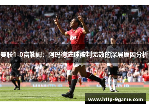 曼联1-0富勒姆:阿玛德进球被判无效的深层原因分析 曼联1-0富勒姆:阿玛德进球被判无效的深层原因分析