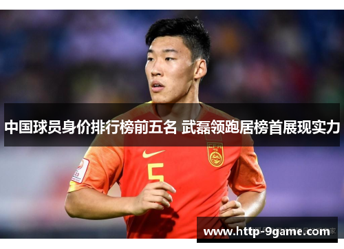 中国球员身价排行榜前五名 武磊领跑居榜首展现实力
