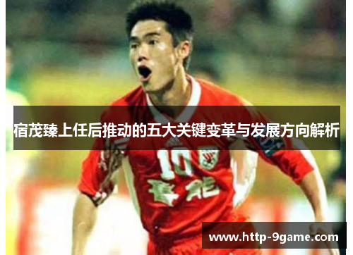 宿茂臻上任后推动的五大关键变革与发展方向解析 宿茂臻上任后推动的五大关键变革与发展方向解析