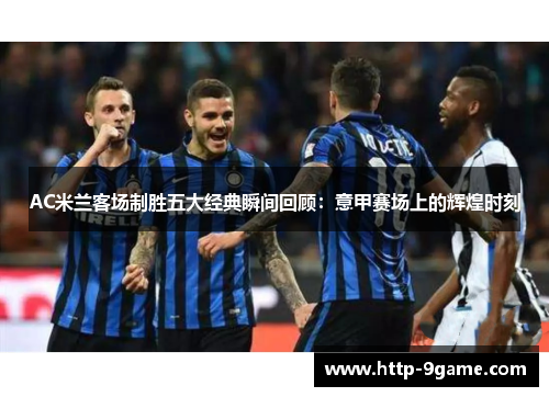 AC米兰客场制胜五大经典瞬间回顾：意甲赛场上的辉煌时刻