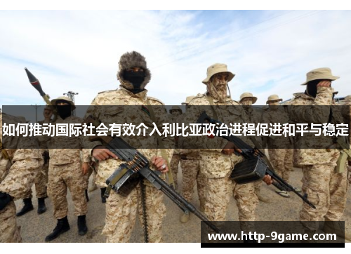 如何推动国际社会有效介入利比亚政治进程促进和平与稳定 如何推动国际社会有效介入利比亚政治进程促进和平与稳定