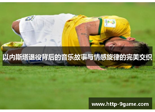 以内斯塔退役背后的音乐故事与情感旋律的完美交织 以内斯塔退役背后的音乐故事与情感旋律的完美交织