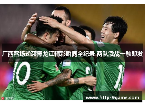 广西客场逆袭黑龙江精彩瞬间全纪录 两队激战一触即发 广西客场逆袭黑龙江精彩瞬间全纪录 两队激战一触即发