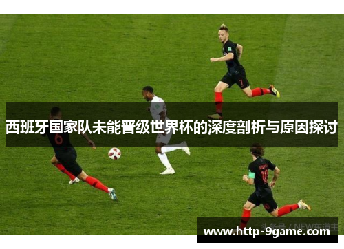 西班牙国家队未能晋级世界杯的深度剖析与原因探讨 西班牙国家队未能晋级世界杯的深度剖析与原因探讨