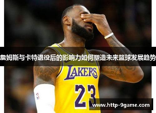 詹姆斯与卡特退役后的影响力如何塑造未来篮球发展趋势 詹姆斯与卡特退役后的影响力如何塑造未来篮球发展趋势