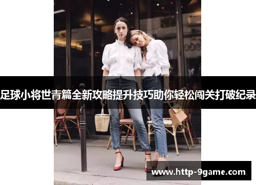 足球小将世青篇全新攻略提升技巧助你轻松闯关打破纪录 足球小将世青篇全新攻略提升技巧助你轻松闯关打破纪录