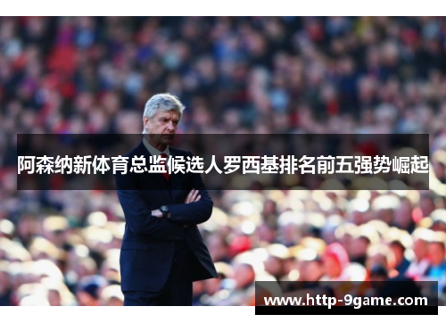 阿森纳新体育总监候选人罗西基排名前五强势崛起 阿森纳新体育总监候选人罗西基排名前五强势崛起
