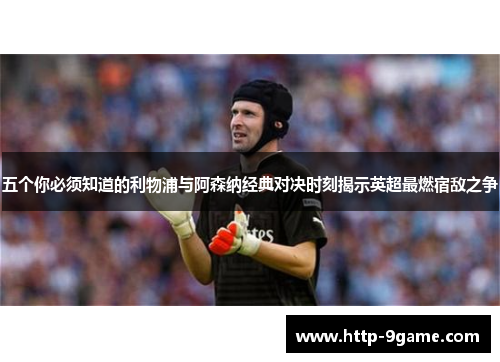 五个你必须知道的利物浦与阿森纳经典对决时刻揭示英超最燃宿敌之争 五个你必须知道的利物浦与阿森纳经典对决时刻揭示英超最燃宿敌之争