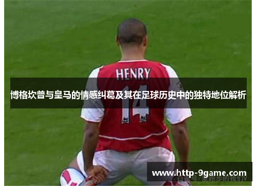 博格坎普与皇马的情感纠葛及其在足球历史中的独特地位解析 博格坎普与皇马的情感纠葛及其在足球历史中的独特地位解析
