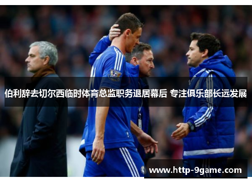 伯利辞去切尔西临时体育总监职务退居幕后 专注俱乐部长远发展 伯利辞去切尔西临时体育总监职务退居幕后 专注俱乐部长远发展