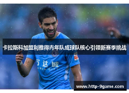 卡拉斯科加盟利雅得青年队成球队核心引领新赛季挑战 卡拉斯科加盟利雅得青年队成球队核心引领新赛季挑战